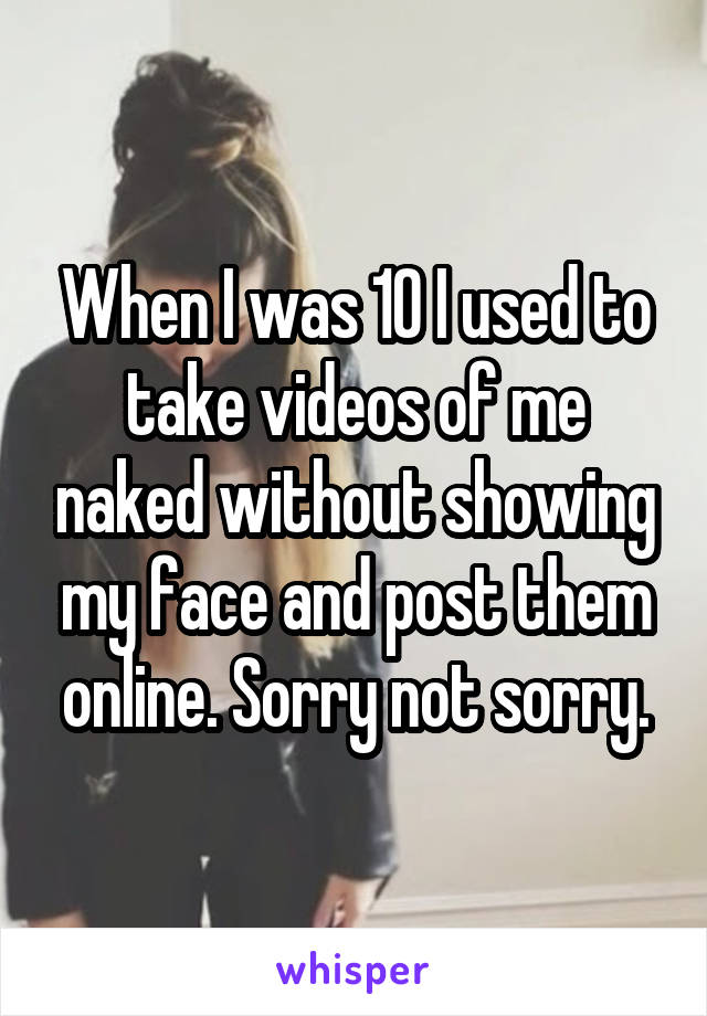 When I was 10 I used to take videos of me naked without showing my face and post them online. Sorry not sorry.