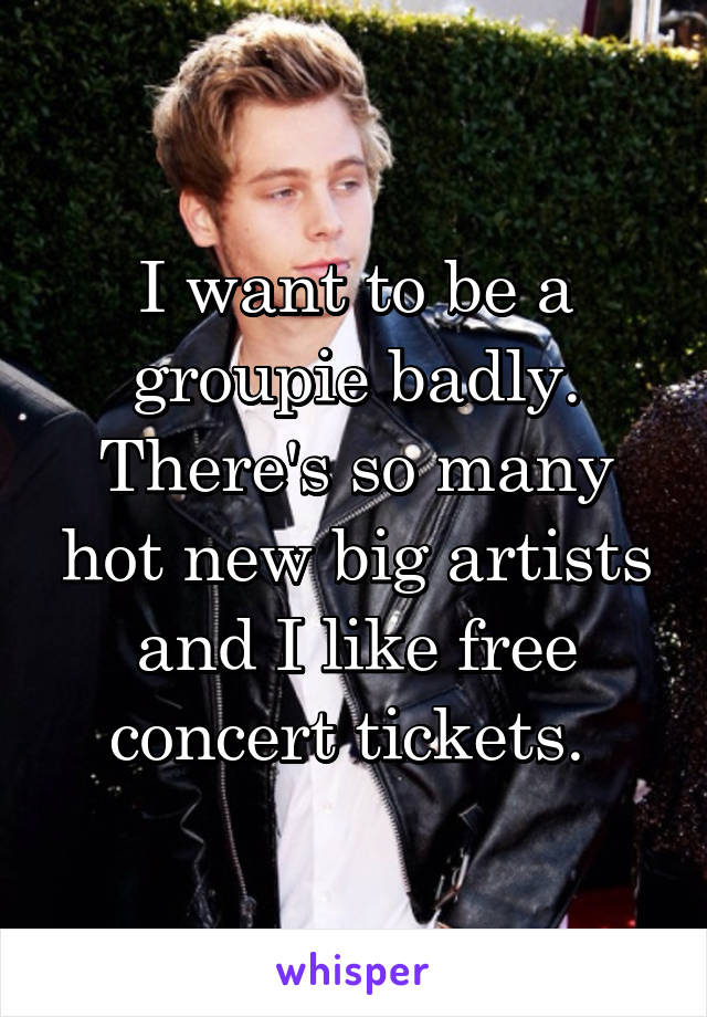 I want to be a groupie badly. There's so many hot new big artists and I like free concert tickets. 