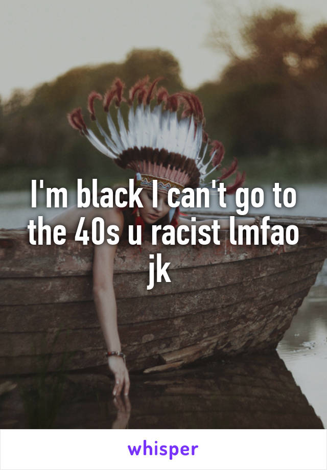 I'm black I can't go to the 40s u racist lmfao jk 