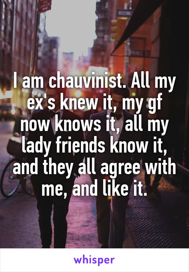 I am chauvinist. All my ex's knew it, my gf now knows it, all my lady friends know it, and they all agree with me, and like it.