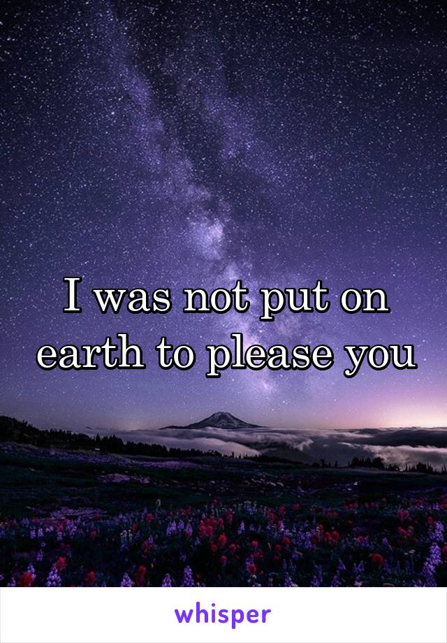 I was not put on earth to please you