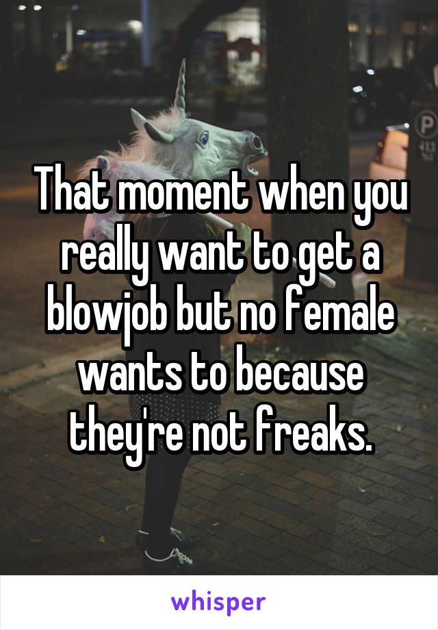 That moment when you really want to get a blowjob but no female wants to because they're not freaks.