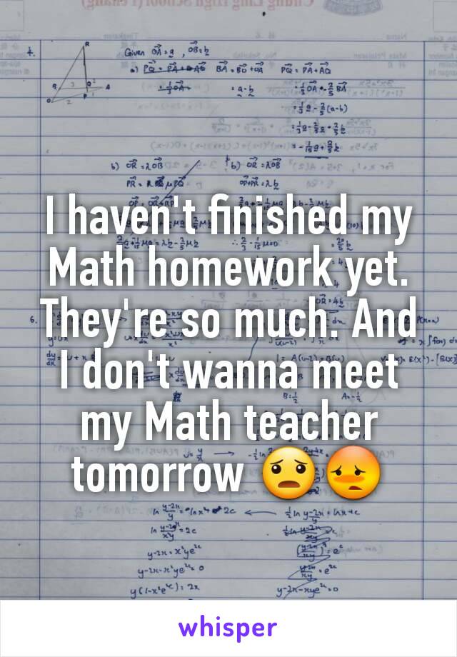 I haven't finished my Math homework yet. They're so much. And I don't wanna meet my Math teacher tomorrow 😦😳