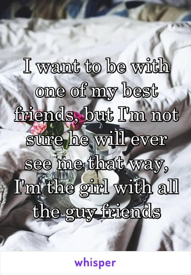 I want to be with one of my best friends, but I'm not sure he will ever see me that way, I'm the girl with all the guy friends