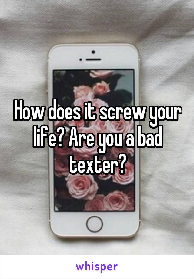 How does it screw your life? Are you a bad texter?