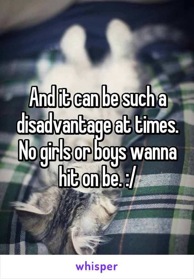 And it can be such a disadvantage at times. No girls or boys wanna hit on be. :/