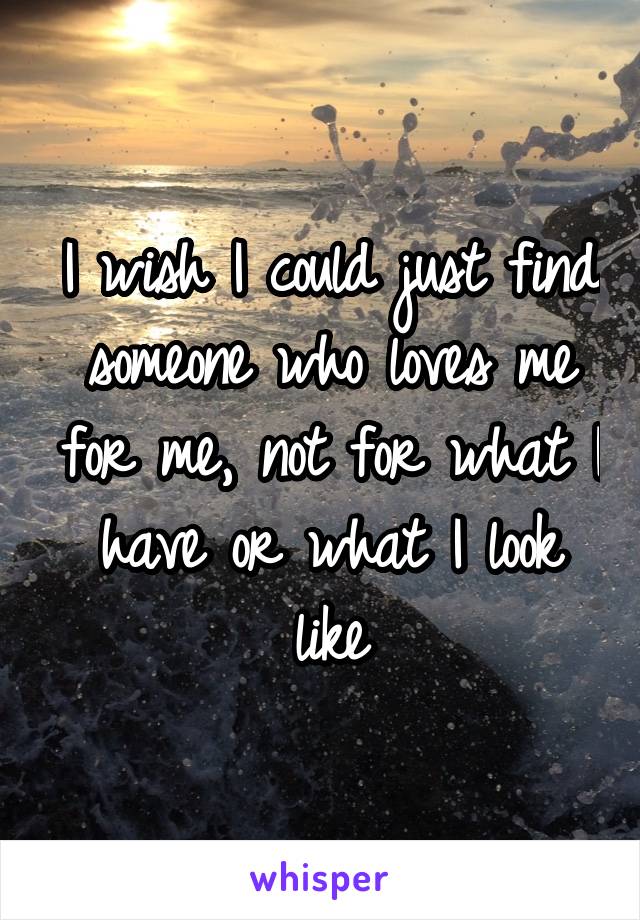 I wish I could just find someone who loves me for me, not for what I have or what I look like