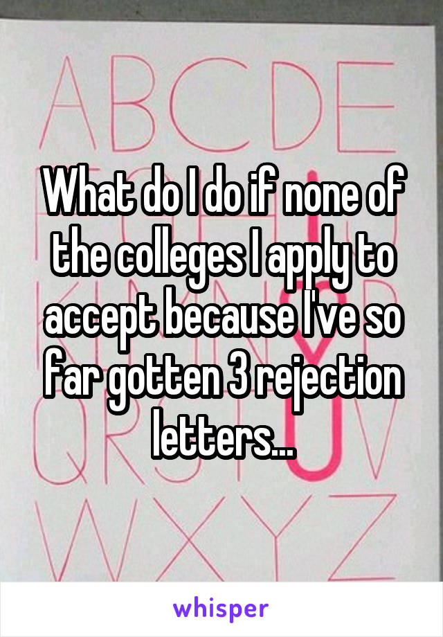 What do I do if none of the colleges I apply to accept because I've so far gotten 3 rejection letters...