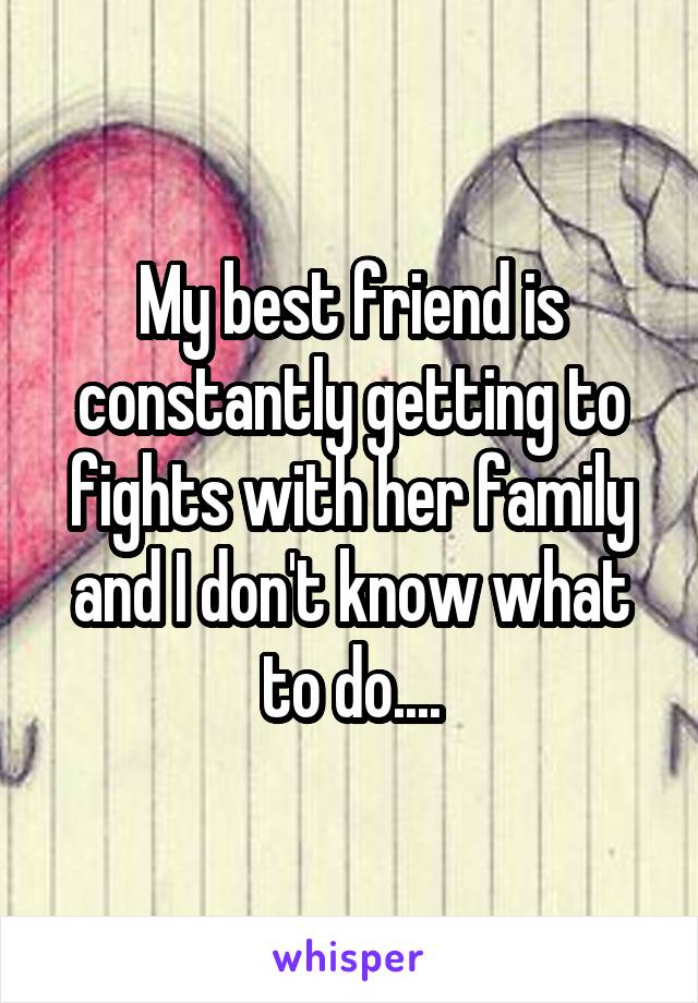 My best friend is constantly getting to fights with her family and I don't know what to do....