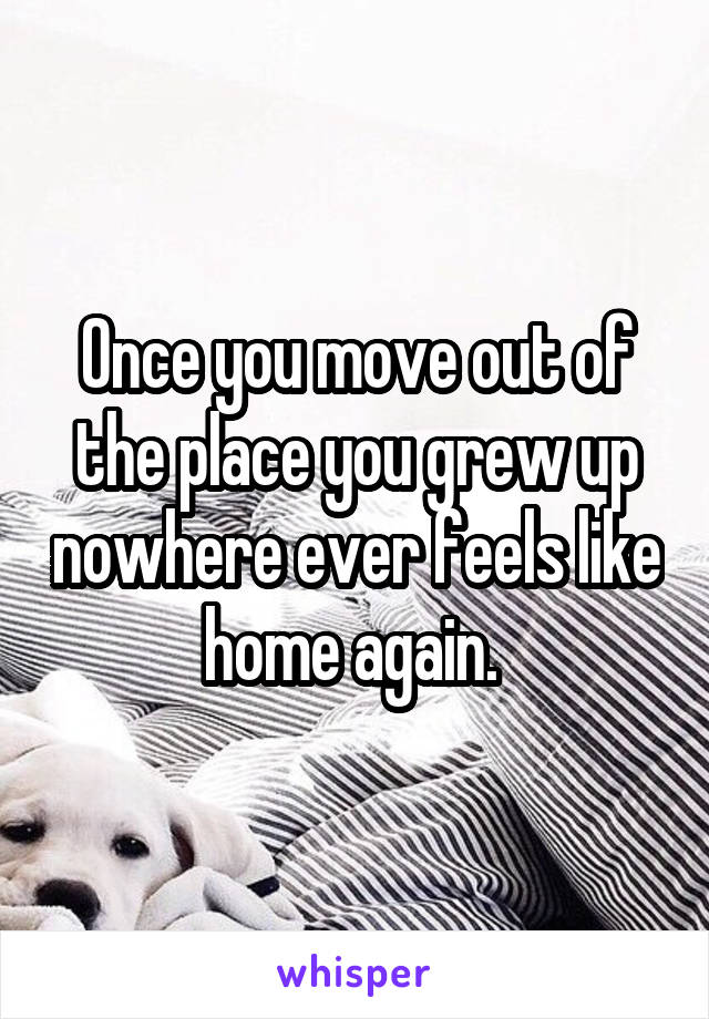 Once you move out of the place you grew up nowhere ever feels like home again. 