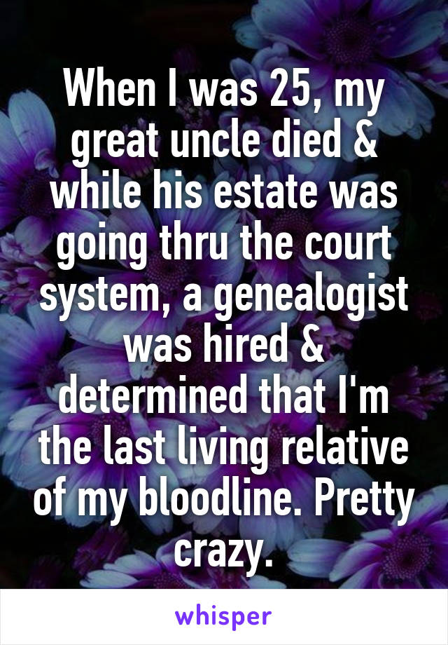 When I was 25, my great uncle died & while his estate was going thru the court system, a genealogist was hired & determined that I'm the last living relative of my bloodline. Pretty crazy.