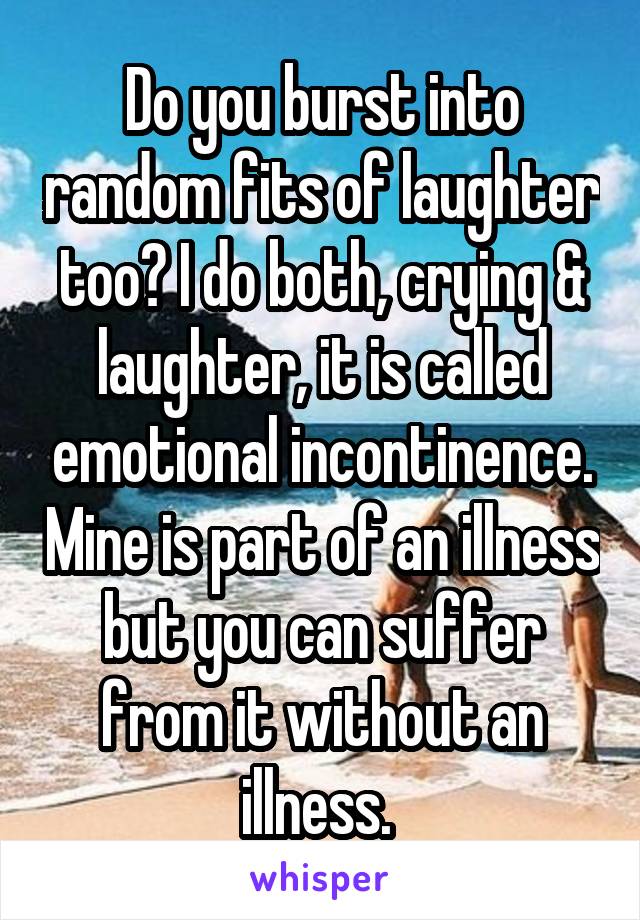 Do you burst into random fits of laughter too? I do both, crying & laughter, it is called emotional incontinence. Mine is part of an illness but you can suffer from it without an illness. 