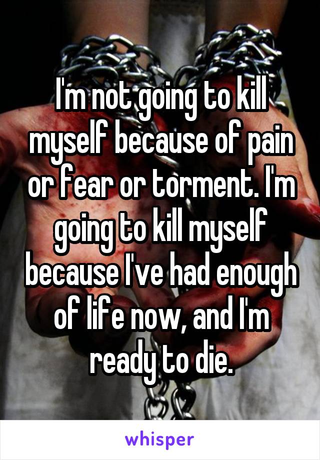 I'm not going to kill myself because of pain or fear or torment. I'm going to kill myself because I've had enough of life now, and I'm ready to die.