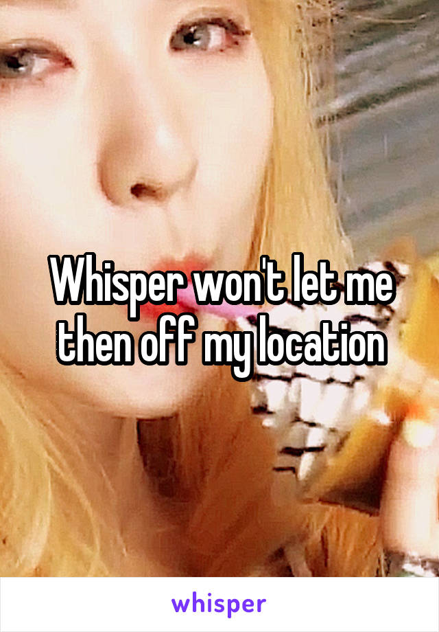 Whisper won't let me then off my location