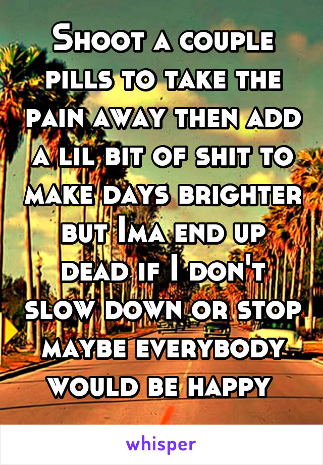 Shoot a couple pills to take the pain away then add a lil bit of shit to make days brighter but Ima end up dead if I don't slow down or stop maybe everybody would be happy 
