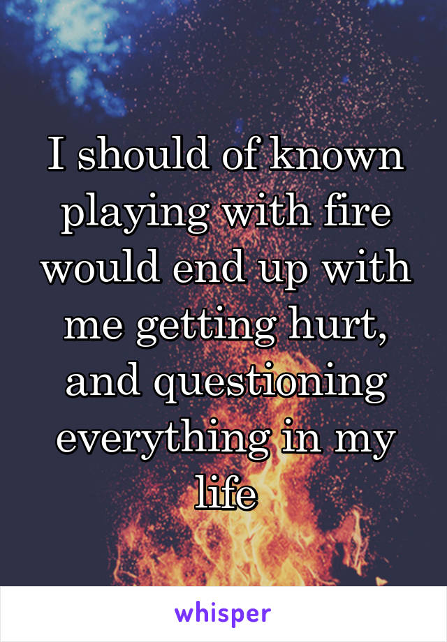 I should of known playing with fire would end up with me getting hurt, and questioning everything in my life
