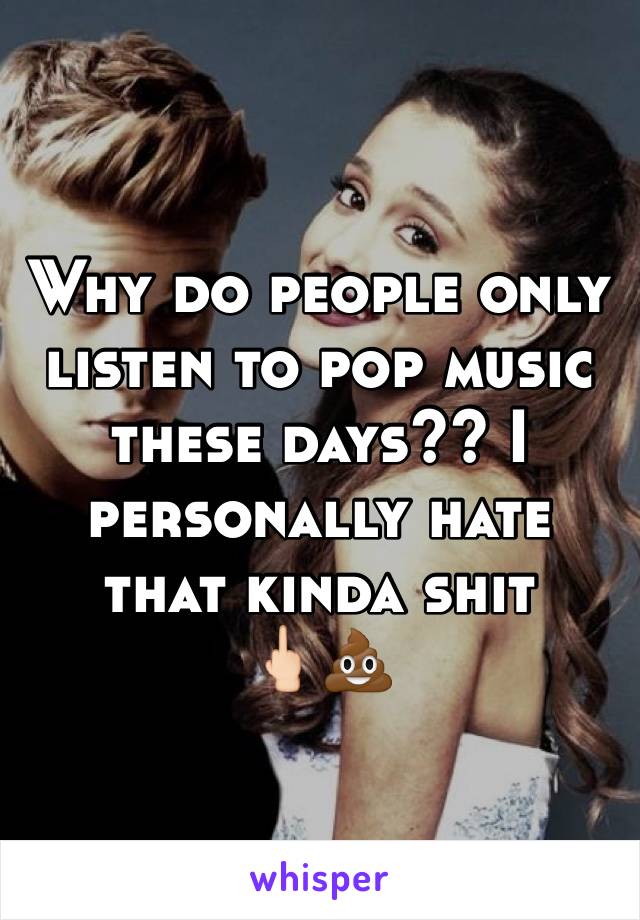 Why do people only listen to pop music these days?? I personally hate that kinda shit     🖕🏻💩
