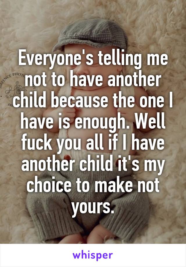 Everyone's telling me not to have another child because the one I have is enough. Well fuck you all if I have another child it's my choice to make not yours.