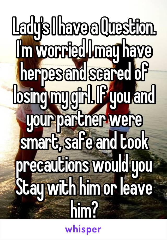 Lady's I have a Question.
I'm worried I may have herpes and scared of losing my girl. If you and your partner were smart, safe and took precautions would you
Stay with him or leave him?