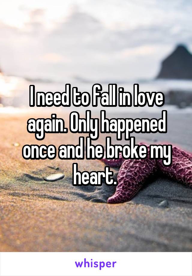 I need to fall in love again. Only happened once and he broke my heart. 