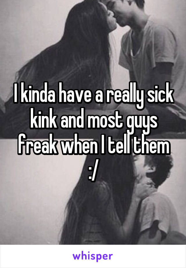 I kinda have a really sick kink and most guys freak when I tell them :/
