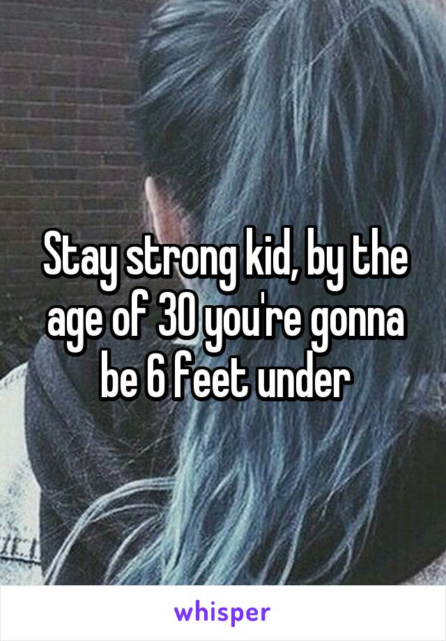 Stay strong kid, by the age of 30 you're gonna be 6 feet under