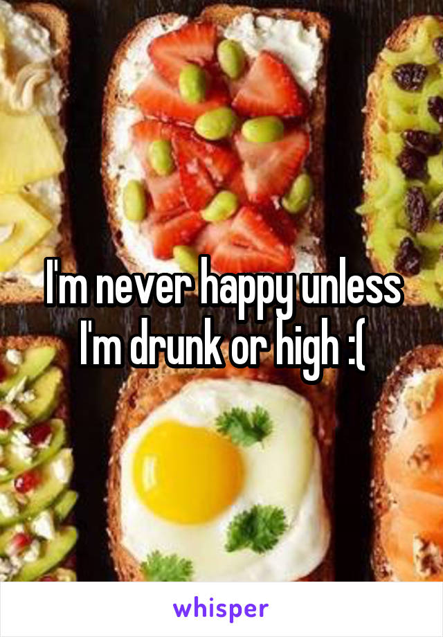 I'm never happy unless I'm drunk or high :(