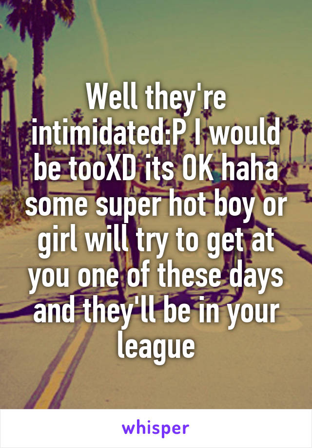 Well they're intimidated:P I would be tooXD its OK haha some super hot boy or girl will try to get at you one of these days and they'll be in your league
