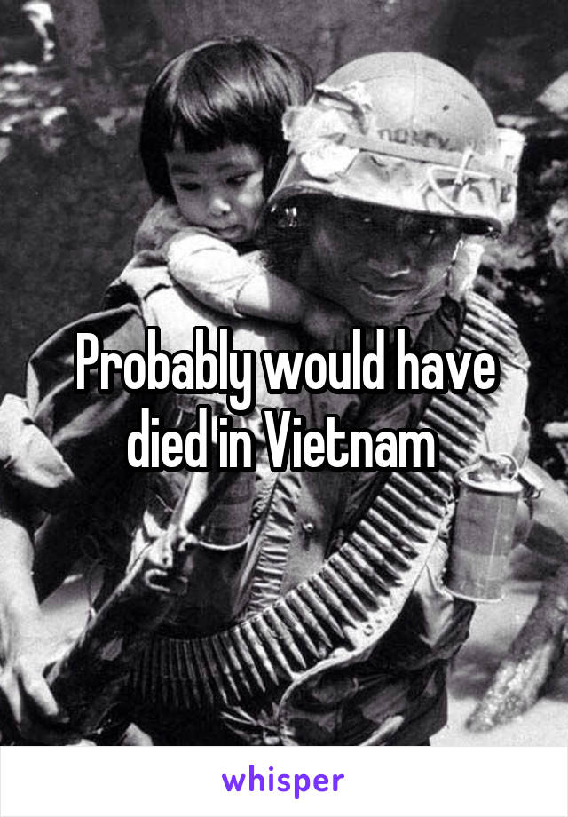 Probably would have died in Vietnam 