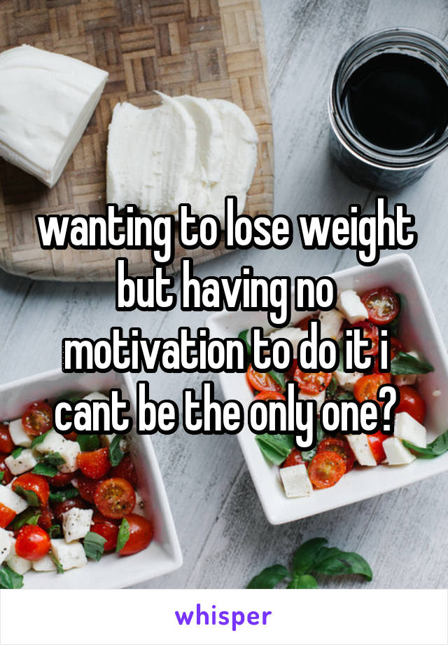 wanting to lose weight but having no motivation to do it i cant be the only one?