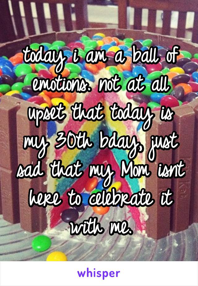 today i am a ball of emotions. not at all upset that today is my 30th bday, just sad that my Mom isnt here to celebrate it with me.