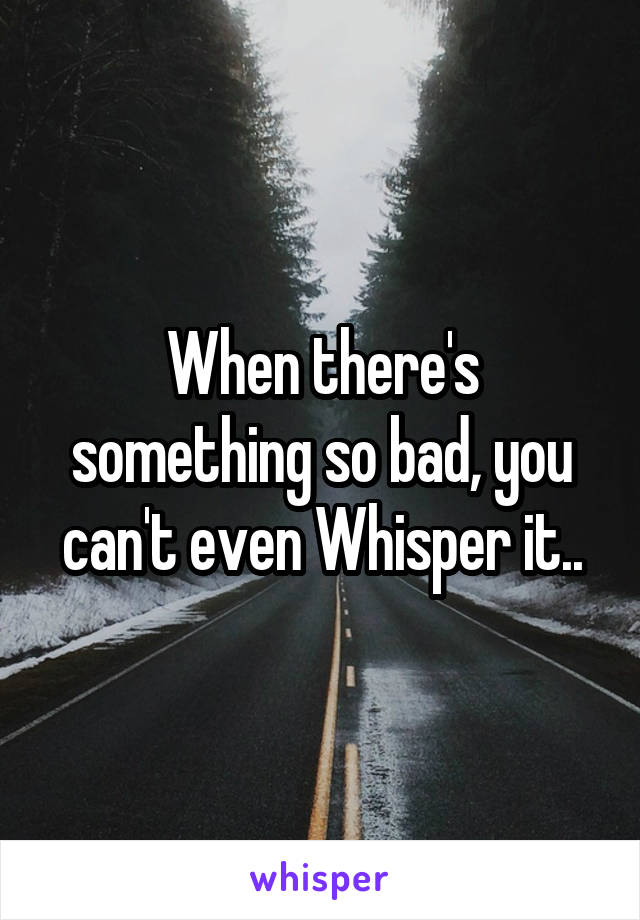 When there's something so bad, you can't even Whisper it..