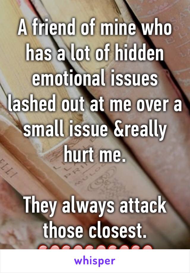 A friend of mine who has a lot of hidden emotional issues lashed out at me over a small issue &really hurt me.

They always attack those closest.
💔💔💔💔💔