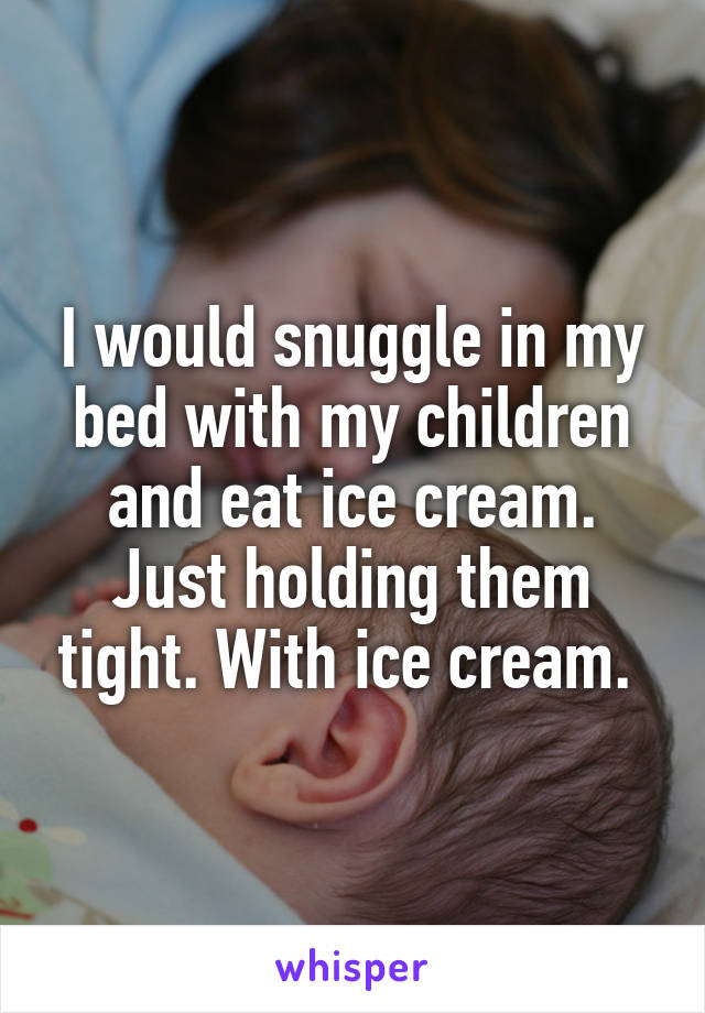 I would snuggle in my bed with my children and eat ice cream. Just holding them tight. With ice cream. 