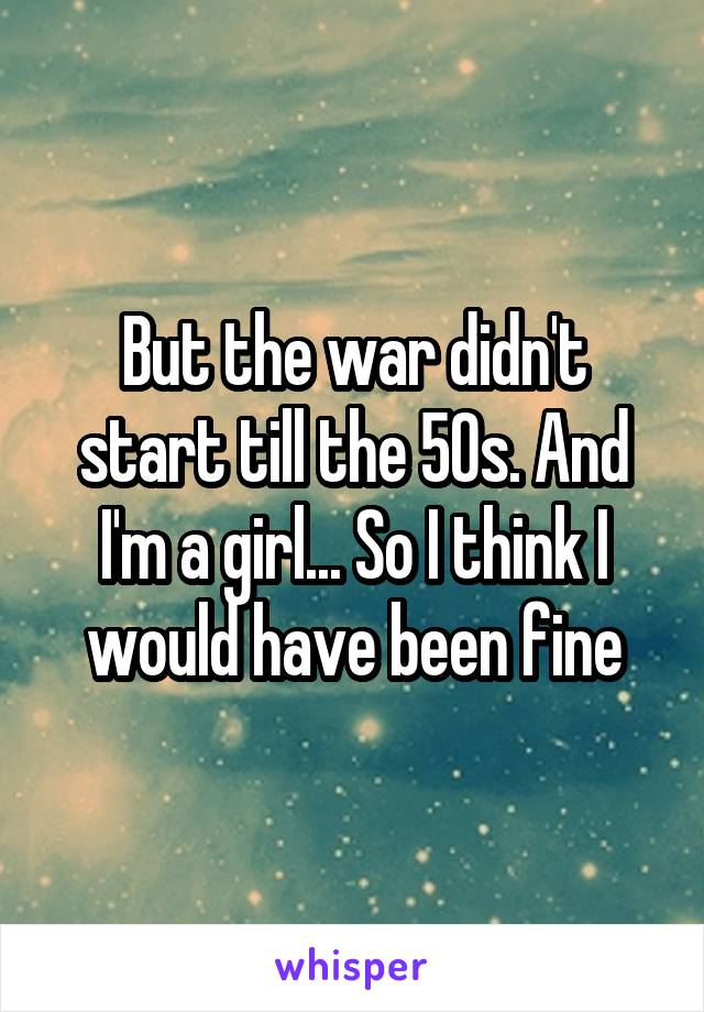 But the war didn't start till the 50s. And I'm a girl... So I think I would have been fine