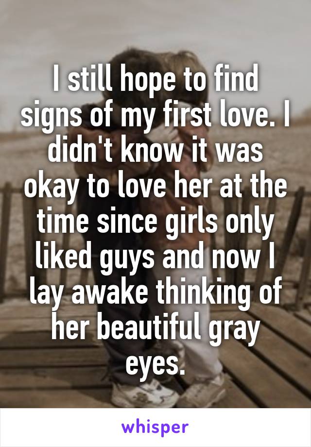I still hope to find signs of my first love. I didn't know it was okay to love her at the time since girls only liked guys and now I lay awake thinking of her beautiful gray eyes.