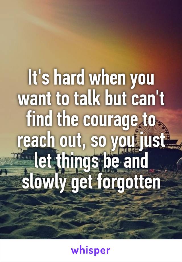 It's hard when you want to talk but can't find the courage to reach out, so you just let things be and slowly get forgotten