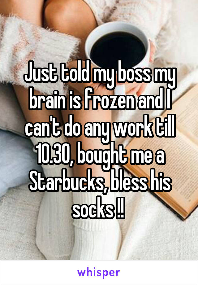 Just told my boss my brain is frozen and I can't do any work till 10.30, bought me a Starbucks, bless his socks !! 
