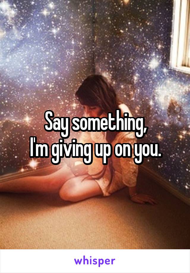 Say something,
I'm giving up on you.