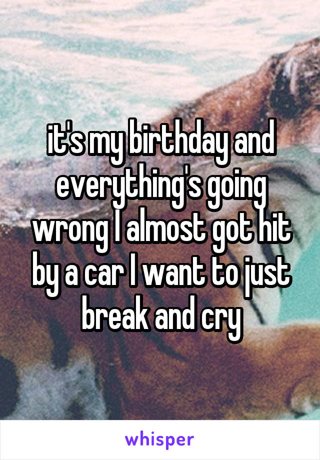 it's my birthday and everything's going wrong I almost got hit by a car I want to just break and cry