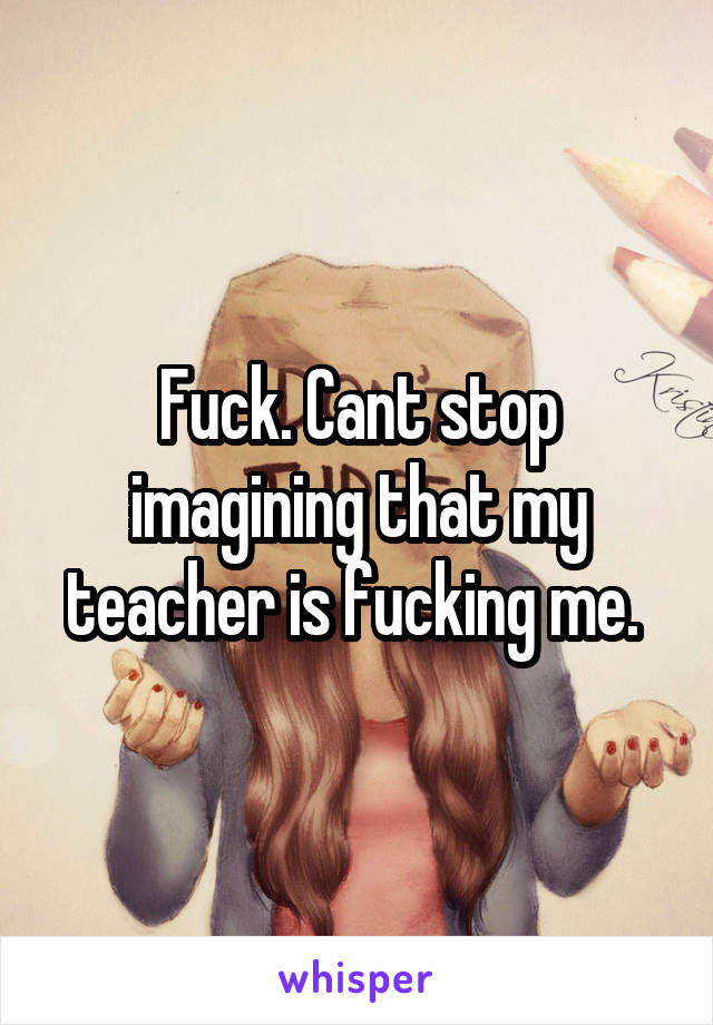Fuck. Cant stop imagining that my teacher is fucking me. 