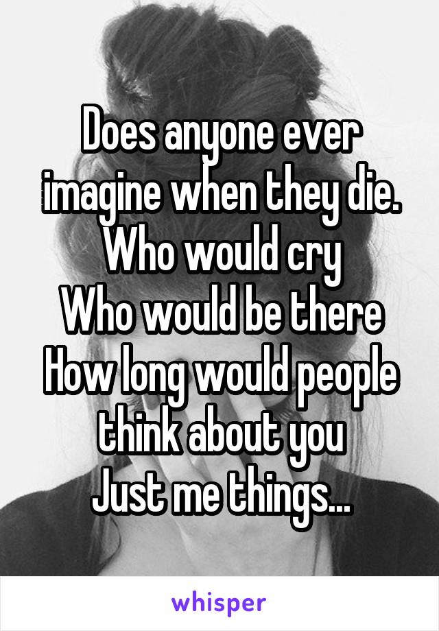 Does anyone ever imagine when they die.
Who would cry
Who would be there
How long would people think about you
Just me things...
