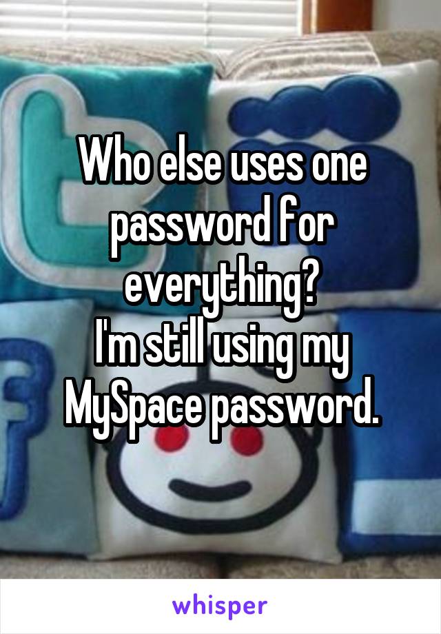 Who else uses one password for everything?
I'm still using my MySpace password.
