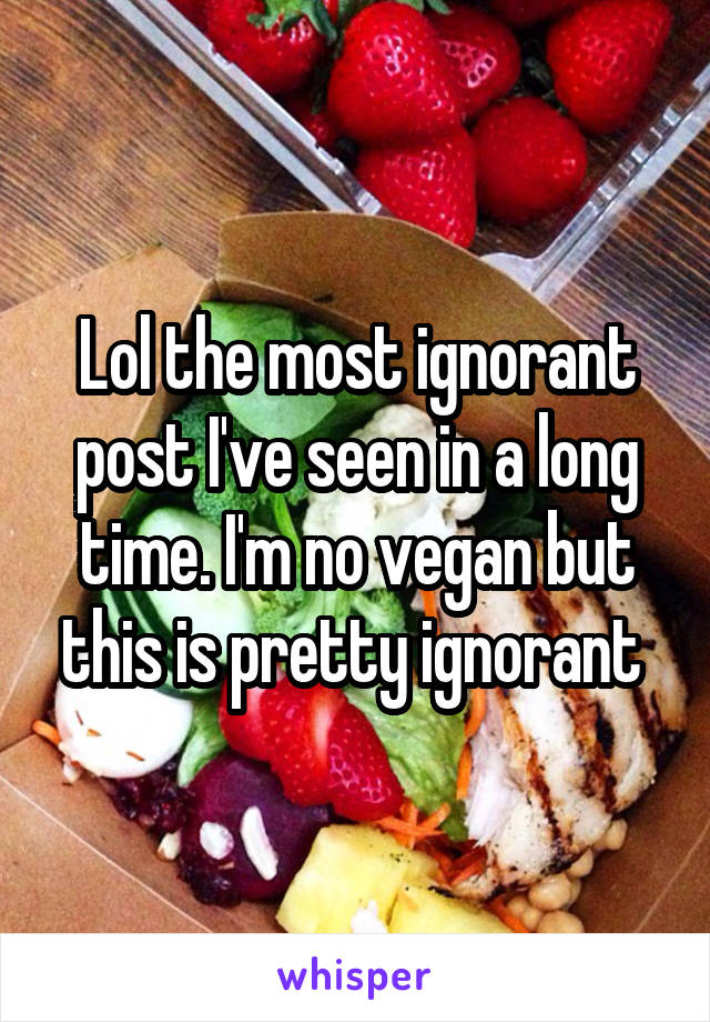 Lol the most ignorant post I've seen in a long time. I'm no vegan but this is pretty ignorant 