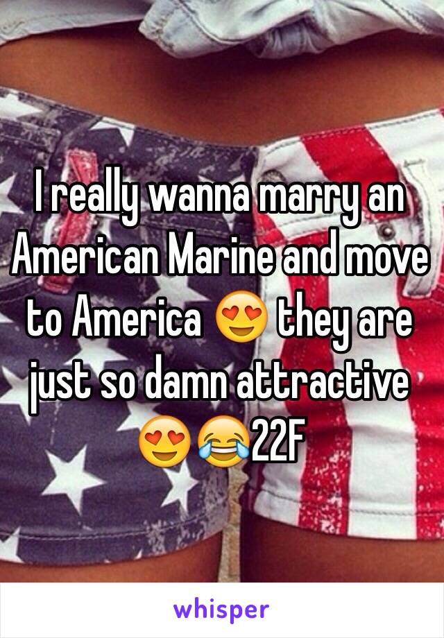 I really wanna marry an American Marine and move to America 😍 they are just so damn attractive 😍😂22F