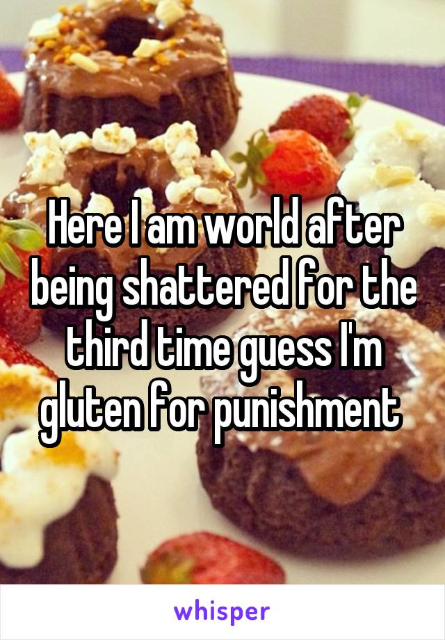 Here I am world after being shattered for the third time guess I'm gluten for punishment 