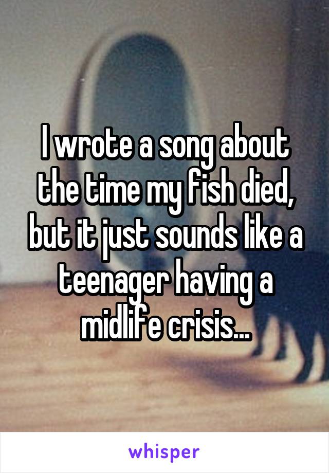 I wrote a song about the time my fish died, but it just sounds like a teenager having a midlife crisis...