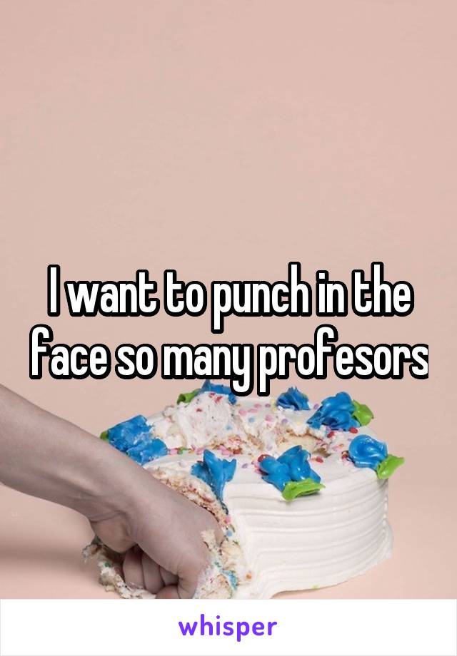 I want to punch in the face so many profesors