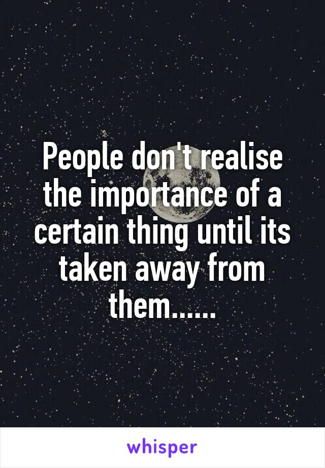 People don't realise the importance of a certain thing until its taken away from them......