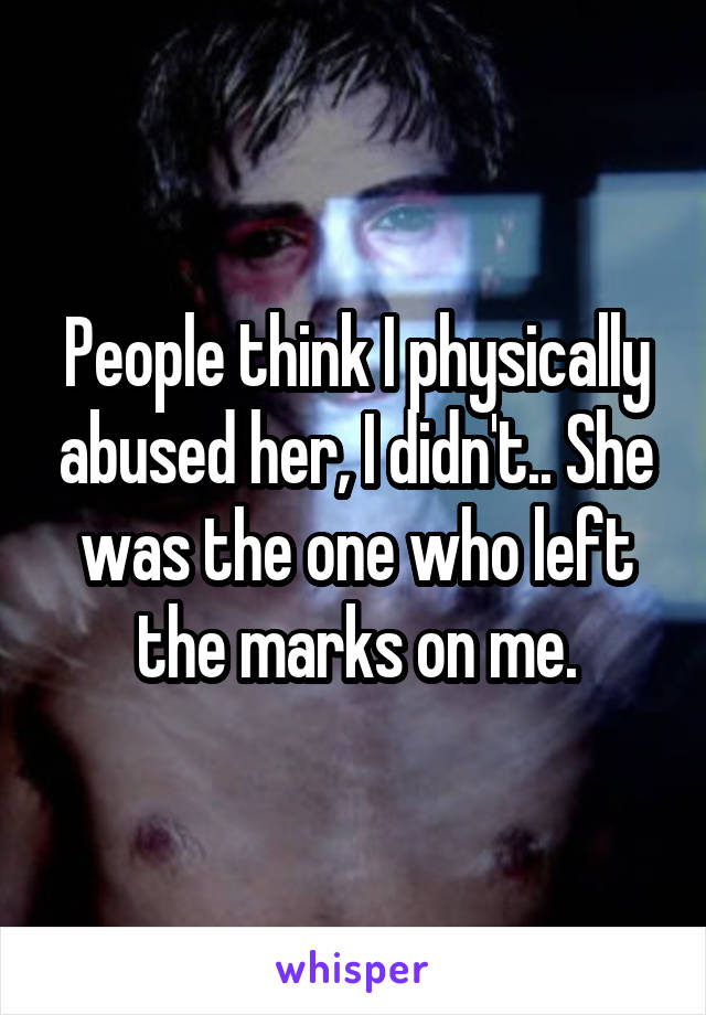 People think I physically abused her, I didn't.. She was the one who left the marks on me.